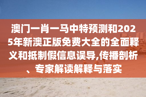 澳门一肖一马中特预测和2025年新澳正版免费大全的全面释义和抵制假信息误导,传播剖析、专家解读解释与落实