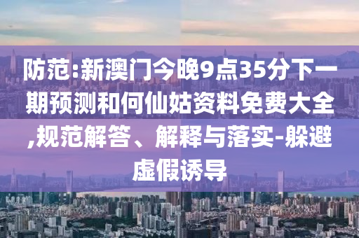 防范:新澳门今晚9点35分下一期预测和何仙姑资料免费大全,规范解答、解释与落实-躲避虚假诱导