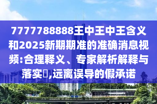 7777788888王中王中王含义和2025新期期准的准确消息视频:合理释义、专家解析解释与落实​,远离误导的假承诺