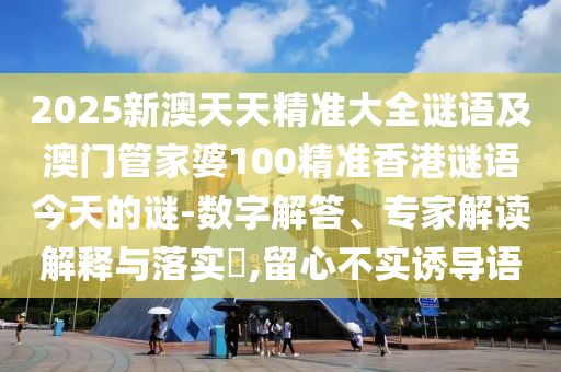 2025新澳天天精准大全谜语及澳门管家婆100精准香港谜语今天的谜-数字解答、专家解读解释与落实​,留心不实诱导语