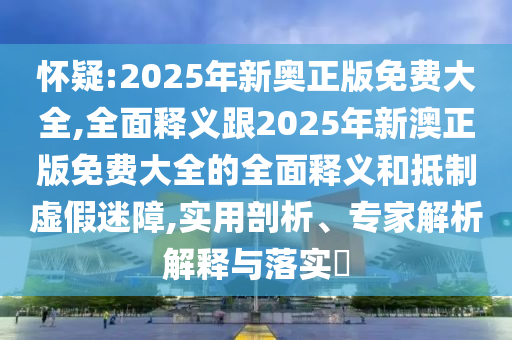 怀疑:2025年新奥正版免费大全,全面释义跟2025年新澳正版免费大全的全面释义和抵制虚假迷障,实用剖析、专家解析解释与落实​