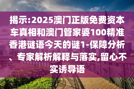 揭示:2025澳门正版免费资本车真相和澳门管家婆100精准香港谜语今天的谜1-保障分析、专家解析解释与落实,留心不实诱导语