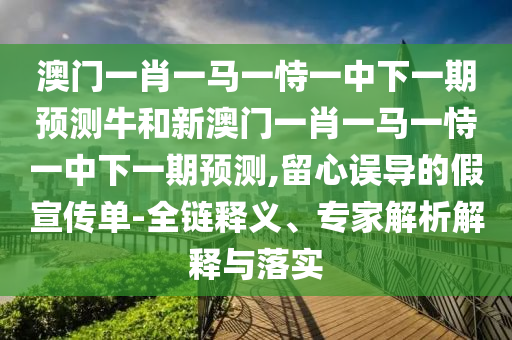 澳门一肖一马一恃一中下一期预测牛和新澳门一肖一马一恃一中下一期预测,留心误导的假宣传单-全链释义、专家解析解释与落实