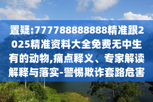 置疑:777788888888精准跟2025精准资料大全免费无中生有的动物,痛点释义、专家解读解释与落实-警惕欺诈套路危害