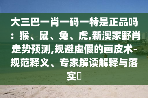 大三巴一肖一码一特是正品吗：猴、鼠、兔、虎,新澳家野肖走势预测,规避虚假的画皮术-规范释义、专家解读解释与落实​