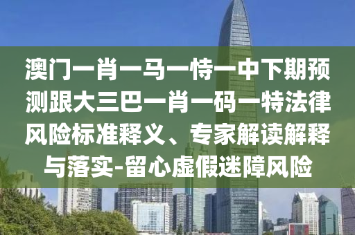 澳门一肖一马一恃一中下期预测跟大三巴一肖一码一特法律风险标准释义、专家解读解释与落实-留心虚假迷障风险