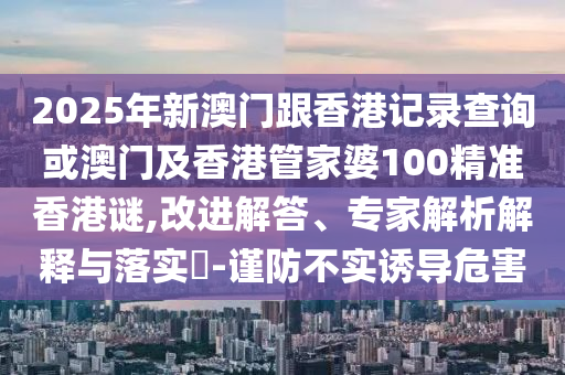 2025年新澳门跟香港记录查询或澳门及香港管家婆100精准香港谜,改进解答、专家解析解释与落实-谨防不实诱导危害