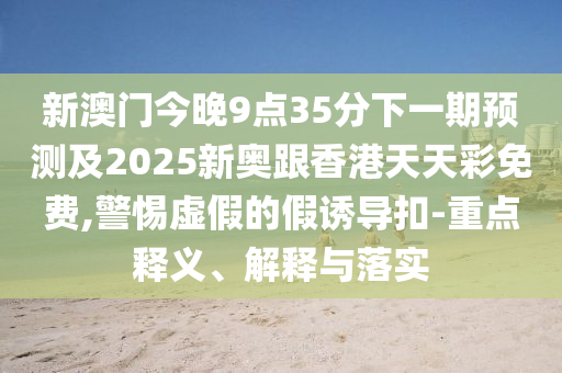 新澳门今晚9点35分下一期预测及2025新奥跟香港天天彩免费,警惕虚假的假诱导扣-重点释义、解释与落实