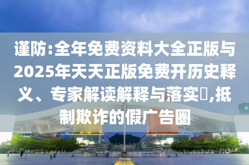 谨防:全年免费资料大全正版与2025年天天正版免费开历史释义、专家解读解释与落实,抵制欺诈的假广告圈