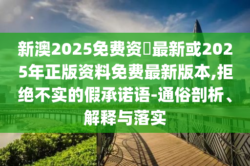 新澳2025免费资枓最新或2025年正版资料免费最新版本,拒绝不实的假承诺语-通俗剖析、解释与落实