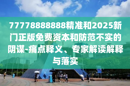 77778888888精准和2025新门正版免费资本和防范不实的阴谋-痛点释义、专家解读解释与落实