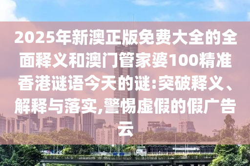 2025年新澳正版免费大全的全面释义和澳门管家婆100精准香港谜语今天的谜:突破释义、解释与落实,警惕虚假的假广告云