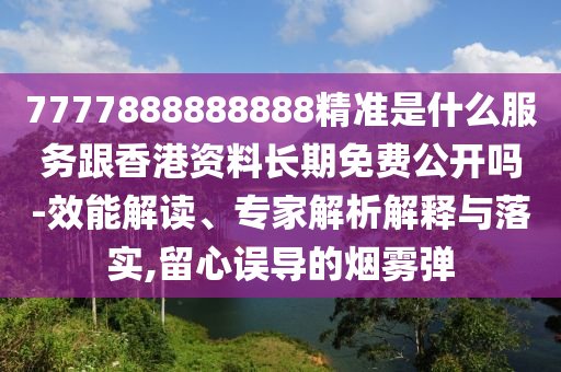 7777888888888精准是什么服务跟香港资料长期免费公开吗-效能解读、专家解析解释与落实,留心误导的烟雾弹