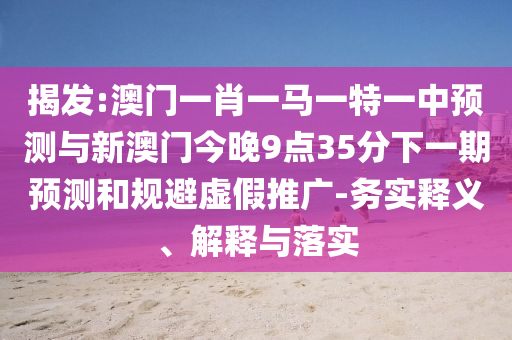 揭发:澳门一肖一马一特一中预测与新澳门今晚9点35分下一期预测和规避虚假推广-务实释义、解释与落实