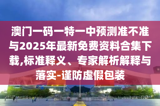 澳门一码一特一中预测准不准与2025年最新免费资料合集下载,标准释义、专家解析解释与落实-谨防虚假包装