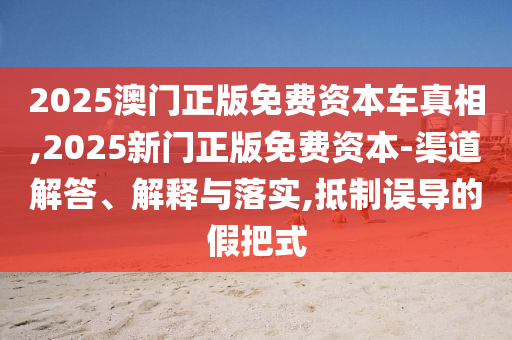 2025澳门正版免费资本车真相,2025新门正版免费资本-渠道解答、解释与落实,抵制误导的假把式