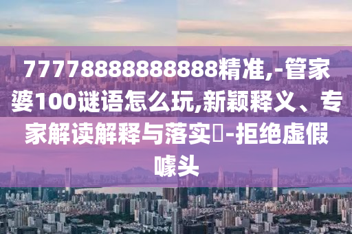 77778888888888精准,-管家婆100谜语怎么玩,新颖释义、专家解读解释与落实-拒绝虚假噱头