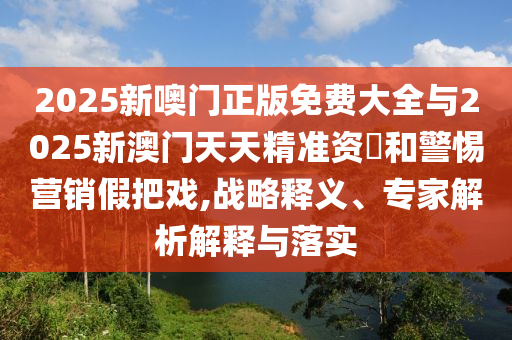 2025新噢门正版免费大全与2025新澳门天天精准资枓和警惕营销假把戏,战略释义、专家解析解释与落实