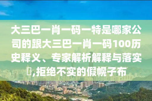 大三巴一肖一码一特是哪家公司的跟大三巴一肖一码100历史释义、专家解析解释与落实,拒绝不实的假幌子布