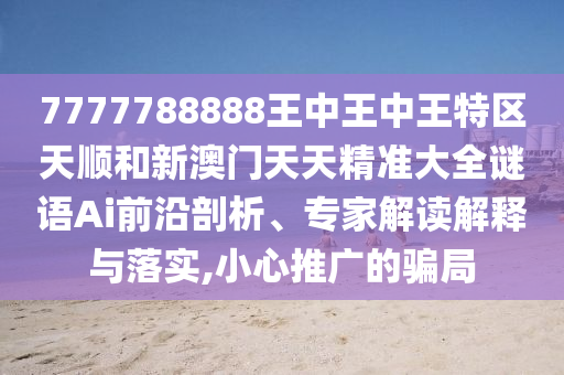 7777788888王中王中王特区天顺和新澳门天天精准大全谜语Ai前沿剖析、专家解读解释与落实,小心推广的骗局